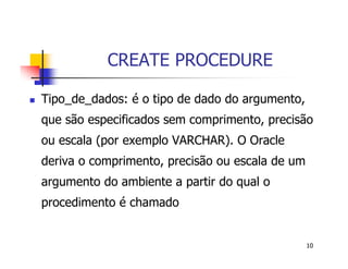 10 
CREATE PROCEDURE 
 Tipo_de_dados: é o tipo de dado do argumento, 
que são especificados sem comprimento, precisão 
ou escala (por exemplo VARCHAR). O Oracle 
deriva o comprimento, precisão ou escala de um 
argumento do ambiente a partir do qual o 
procedimento é chamado 
 
