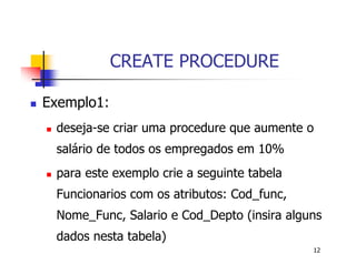12 
CREATE PROCEDURE 
 Exemplo1: 
 deseja-se criar uma procedure que aumente o 
salário de todos os empregados em 10% 
 para este exemplo crie a seguinte tabela 
Funcionarios com os atributos: Cod_func, 
Nome_Func, Salario e Cod_Depto (insira alguns 
dados nesta tabela) 
 