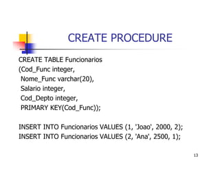 13 
CREATE PROCEDURE 
CREATE TABLE Funcionarios 
(Cod_Func integer, 
Nome_Func varchar(20), 
Salario integer, 
Cod_Depto integer, 
PRIMARY KEY(Cod_Func)); 
INSERT INTO Funcionarios VALUES (1, ’Joao’, 2000, 2); 
INSERT INTO Funcionarios VALUES (2, ’Ana’, 2500, 1); 
 