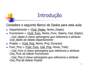 2 
Introdução 
Considere o seguinte Banco de Dados para esta aula: 
 Departamento = {Cod_Depto, Nome_Depto} 
 Funcionario = {Cod_Func, Nome_Func, Salario, Cod_Depto} 
- Cod_depto é chave estrangeira que referencia o atributo 
Cod_depto da tabela Departamento 
 Projeto = {Cod_Proj, Nome_Proj, Duracao} 
 Func_Proj = {Cod_Func, Cod_Proj, Horas_Trab} 
- Cod_Func é chave estrangeira que referencia o atributo 
Cod_Func da tabela Funcionario 
- Cod_Proj é chave estrangeira que referencia o atributo 
Cod_Proj da tabela Projeto 
 