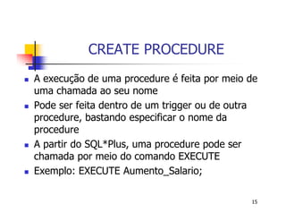 15 
CREATE PROCEDURE 
 A execução de uma procedure é feita por meio de 
uma chamada ao seu nome 
 Pode ser feita dentro de um trigger ou de outra 
procedure, bastando especificar o nome da 
procedure 
 A partir do SQL*Plus, uma procedure pode ser 
chamada por meio do comando EXECUTE 
 Exemplo: EXECUTE Aumento_Salario; 
 