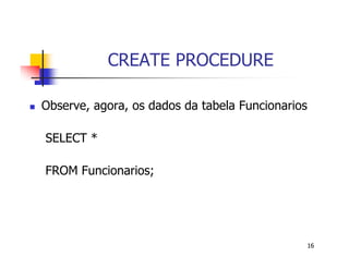 16 
CREATE PROCEDURE 
 Observe, agora, os dados da tabela Funcionarios 
SELECT * 
FROM Funcionarios; 
 