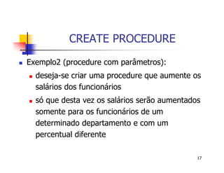 17 
CREATE PROCEDURE 
 Exemplo2 (procedure com parâmetros): 
 deseja-se criar uma procedure que aumente os 
salários dos funcionários 
 só que desta vez os salários serão aumentados 
somente para os funcionários de um 
determinado departamento e com um 
percentual diferente 
 