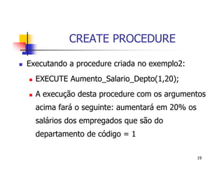 19 
CREATE PROCEDURE 
 Executando a procedure criada no exemplo2: 
 EXECUTE Aumento_Salario_Depto(1,20); 
 A execução desta procedure com os argumentos 
acima fará o seguinte: aumentará em 20% os 
salários dos empregados que são do 
departamento de código = 1 
 