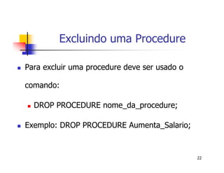 22 
Excluindo uma Procedure 
 Para excluir uma procedure deve ser usado o 
comando: 
 DROP PROCEDURE nome_da_procedure; 
 Exemplo: DROP PROCEDURE Aumenta_Salario; 
 