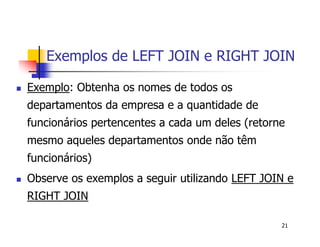 Exemplos de LEFT JOIN e RIGHT JOIN 
 Exemplo: Obtenha os nomes de todos os 
departamentos da empresa e a quantidade de 
funcionários pertencentes a cada um deles (retorne 
mesmo aqueles departamentos onde não têm 
funcionários) 
 Observe os exemplos a seguir utilizando LEFT JOIN e 
RIGHT JOIN 
21 
 