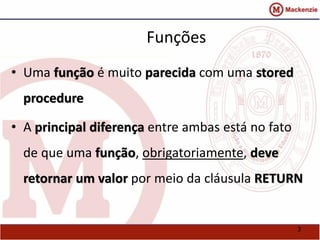 3 
Funções 
• Uma função é muito parecida com uma stored 
procedure 
• A principal diferença entre ambas está no fato 
de que uma função, obrigatoriamente, deve 
retornar um valor por meio da cláusula RETURN 
 