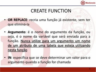 5 
CREATE FUNCTION 
• OR REPLACE: recria uma função já existente, sem ter 
que eliminá-la 
• Argumento: é o nome do argumento da função, ou 
seja, é o nome da variável que será enviada para a 
função. Nunca utilize para um argumento um nome 
de um atributo de uma tabela que esteja utilizando 
nesta função 
• IN: especifica que se deve determinar um valor para o 
argumento quando a função for chamada 
 