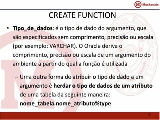 6 
CREATE FUNCTION 
• Tipo_de_dados: é o tipo de dado do argumento, que 
são especificados sem comprimento, precisão ou escala 
(por exemplo: VARCHAR). O Oracle deriva o 
comprimento, precisão ou escala de um argumento do 
ambiente a partir do qual a função é utilizada 
– Uma outra forma de atribuir o tipo de dado a um 
argumento é herdar o tipo de dados de um atributo 
de uma tabela da seguinte maneira: 
nome_tabela.nome_atributo%type 
 
