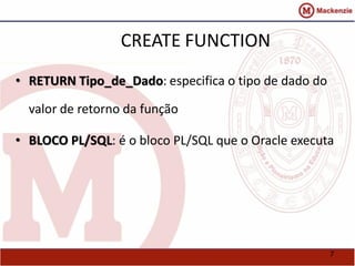 7 
CREATE FUNCTION 
• RETURN Tipo_de_Dado: especifica o tipo de dado do 
valor de retorno da função 
• BLOCO PL/SQL: é o bloco PL/SQL que o Oracle executa 
 