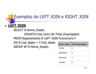 Exemplos de LEFT JOIN e RIGHT JOIN 
22 
 LEFT JOIN 
SELECT D.Nome_Depto, 
COUNT(F.Cod_func) AS Total_Empregados 
FROM Departamento D LEFT JOIN Funcionario F 
ON D.Cod_depto = F.Cod_depto 
GROUP BY D.Nome_Depto; 
Nome_Depto Total_Empregados 
Dados 0 
Marketing 2 
Pesquisa 1 
Vendas 2 
 