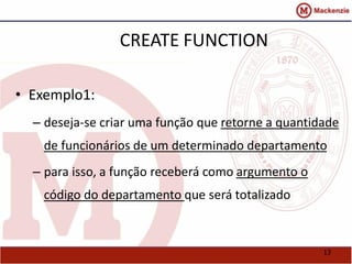 13 
CREATE FUNCTION 
• Exemplo1: 
– deseja-se criar uma função que retorne a quantidade 
de funcionários de um determinado departamento 
– para isso, a função receberá como argumento o 
código do departamento que será totalizado 
 