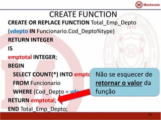 15 
CREATE FUNCTION 
CREATE OR REPLACE FUNCTION Total_Emp_Depto 
(vdepto IN Funcionario.Cod_Depto%type) 
RETURN INTEGER 
IS 
emptotal INTEGER; 
BEGIN 
SELECT COUNT(*) INTO emptotal 
FROM Funcionario 
WHERE (Cod_Depto = vdepto); 
RETURN emptotal; 
END Total_Emp_Depto; 
Não se esquecer de 
retornar o valor da 
função 
 