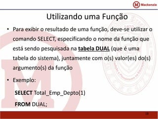 18 
Utilizando uma Função 
• Para exibir o resultado de uma função, deve-se utilizar o 
comando SELECT, especificando o nome da função que 
está sendo pesquisada na tabela DUAL (que é uma 
tabela do sistema), juntamente com o(s) valor(es) do(s) 
argumento(s) da função 
• Exemplo: 
SELECT Total_Emp_Depto(1) 
FROM DUAL; 
 