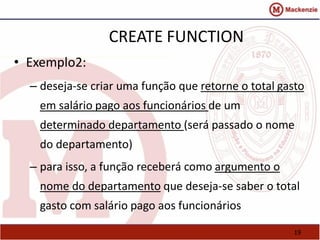 19 
CREATE FUNCTION 
• Exemplo2: 
– deseja-se criar uma função que retorne o total gasto 
em salário pago aos funcionários de um 
determinado departamento (será passado o nome 
do departamento) 
– para isso, a função receberá como argumento o 
nome do departamento que deseja-se saber o total 
gasto com salário pago aos funcionários 
 