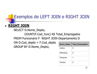 Exemplos de LEFT JOIN e RIGHT JOIN 
23 
 RIGHT JOIN 
SELECT D.Nome_Depto, 
COUNT(F.Cod_func) AS Total_Empregados 
FROM Funcionario F RIGHT JOIN Departamento D 
ON D.Cod_depto = F.Cod_depto 
GROUP BY D.Nome_Depto; 
Nome_Depto Total_Empregados 
Dados 0 
Marketing 2 
Pesquisa 1 
Vendas 2 
 