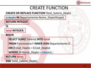 CREATE FUNCTION 
CREATE OR REPLACE FUNCTION Total_Salario_Depto 
(ndepto IN Departamento.Nome_Depto%type) 
RETURN INTEGER 
IS 
total INTEGER; 
BEGIN 
SELECT SUM(F.Salario) INTO total 
FROM Funcionario F INNER JOIN Departamento D 
ON (F.Cod_Depto = D.Cod_Depto) 
WHERE (D.Nome_Depto = ndepto) ; 
RETURN total; 
END Total_Salario_Depto; 
21 
 