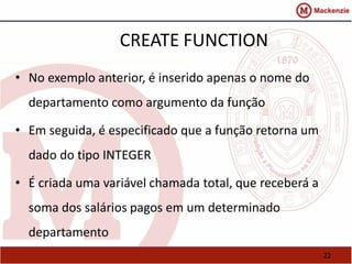 22 
CREATE FUNCTION 
• No exemplo anterior, é inserido apenas o nome do 
departamento como argumento da função 
• Em seguida, é especificado que a função retorna um 
dado do tipo INTEGER 
• É criada uma variável chamada total, que receberá a 
soma dos salários pagos em um determinado 
departamento 
 