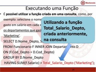 Executando uma Função 
• É possível utilizar a função criada em uma consulta, como, por 
exemplo: selecione o nome de cada departamento e o total 
Utilizando a função 
gasto em salário em cada departamento, mas retorne somente 
Total_Salario_Depto, 
os departamentos que gastam mais que o departamento de 
criada anteriormente, 
‘Marketing’. 
SELECT D.Nome_Depto, SUM(na F.consulta 
Salario) 
FROM Funcionario F INNER JOIN Departamento D 
ON (F.Cod_Depto = D.Cod_Depto) 
GROUP BY D.Nome_Depto 
HAVING SUM(F.Salario) > Total_Salario_Depto ('Marketing'); 
24 
 