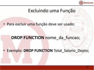 25 
Excluindo uma Função 
• Para excluir uma função deve ser usado: 
DROP FUNCTION nome_da_funcao; 
• Exemplo: DROP FUNCTION Total_Salario_Depto; 
 