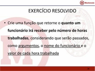 26 
EXERCÍCIO RESOLVIDO 
• Crie uma função que retorne o quanto um 
funcionário irá receber pelo número de horas 
trabalhadas, considerando que serão passados, 
como argumentos, o nome do funcionário e o 
valor de cada hora trabalhada 
 