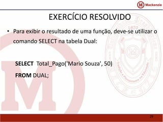 29 
EXERCÍCIO RESOLVIDO 
• Para exibir o resultado de uma função, deve-se utilizar o 
comando SELECT na tabela Dual: 
SELECT Total_Pago('Mario Souza', 50) 
FROM DUAL; 
 