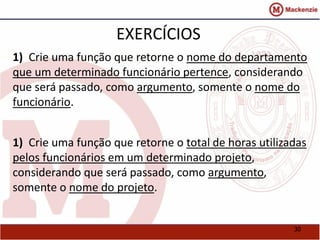 30 
EXERCÍCIOS 
1) Crie uma função que retorne o nome do departamento 
que um determinado funcionário pertence, considerando 
que será passado, como argumento, somente o nome do 
funcionário. 
1) Crie uma função que retorne o total de horas utilizadas 
pelos funcionários em um determinado projeto, 
considerando que será passado, como argumento, 
somente o nome do projeto. 
 