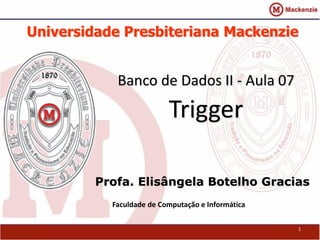 Universidade Presbiteriana Mackenzie 
Banco de Dados II - Aula 07 
Trigger 
Profa. Elisângela Botelho Gracias 
Faculdade de Computação e Informática 
1 
 