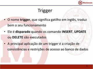 5 
Trigger 
• O nome trigger, que significa gatilho em inglês, traduz 
bem o seu funcionamento 
• Ele é disparado quando os comando INSERT, UPDATE 
ou DELETE são executados 
• A principal aplicação de um trigger é a criação de 
consistências e restrições de acesso ao banco de dados 
 