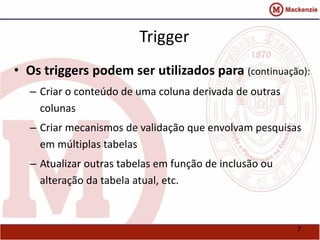 7 
Trigger 
• Os triggers podem ser utilizados para (continuação): 
– Criar o conteúdo de uma coluna derivada de outras 
colunas 
– Criar mecanismos de validação que envolvam pesquisas 
em múltiplas tabelas 
– Atualizar outras tabelas em função de inclusão ou 
alteração da tabela atual, etc. 
 