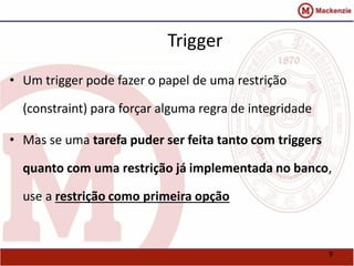 9 
Trigger 
• Um trigger pode fazer o papel de uma restrição 
(constraint) para forçar alguma regra de integridade 
• Mas se uma tarefa puder ser feita tanto com triggers 
quanto com uma restrição já implementada no banco, 
use a restrição como primeira opção 
 