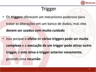 Trigger 
• Os triggers oferecem um mecanismo poderoso para 
tratar as alterações em um banco de dados, mas eles 
devem ser usados com muito cuidado 
• Isso porque o efeito de vários triggers pode ser muito 
complexo e a execução de um trigger pode ativar outro 
trigger, e este ativa o trigger anterior novamente, 
gerando uma recursão 
11 
 