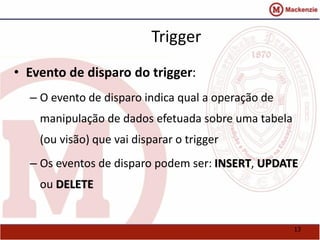 13 
Trigger 
• Evento de disparo do trigger: 
– O evento de disparo indica qual a operação de 
manipulação de dados efetuada sobre uma tabela 
(ou visão) que vai disparar o trigger 
– Os eventos de disparo podem ser: INSERT, UPDATE 
ou DELETE 
 