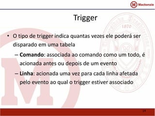 14 
Trigger 
• O tipo de trigger indica quantas vezes ele poderá ser 
disparado em uma tabela 
– Comando: associada ao comando como um todo, é 
acionada antes ou depois de um evento 
– Linha: acionada uma vez para cada linha afetada 
pelo evento ao qual o trigger estiver associado 
 