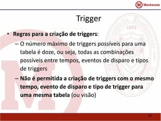 15 
Trigger 
• Regras para a criação de triggers: 
– O número máximo de triggers possíveis para uma 
tabela é doze, ou seja, todas as combinações 
possíveis entre tempos, eventos de disparo e tipos 
de triggers 
– Não é permitida a criação de triggers com o mesmo 
tempo, evento de disparo e tipo de trigger para 
uma mesma tabela (ou visão) 
 