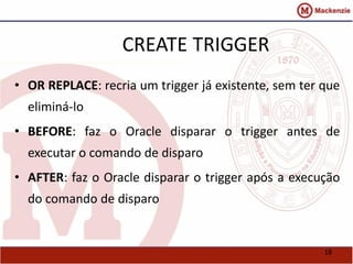 18 
CREATE TRIGGER 
• OR REPLACE: recria um trigger já existente, sem ter que 
eliminá-lo 
• BEFORE: faz o Oracle disparar o trigger antes de 
executar o comando de disparo 
• AFTER: faz o Oracle disparar o trigger após a execução 
do comando de disparo 
 
