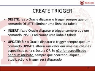 19 
CREATE TRIGGER 
• DELETE: faz o Oracle disparar o trigger sempre que um 
comando DELETE eliminar uma linha da tabela 
• INSERT: faz o Oracle disparar o trigger sempre que um 
comando INSERT adicionar uma linha à tabela 
• UPDATE: faz o Oracle disparar o trigger sempre que um 
comando UPDATE alterar um valor em uma das colunas 
especificadas na cláusula OF. Se não for especificado 
nenhum atributo, sempre que ocorrer qualquer 
atualização, o trigger será disparado 
 