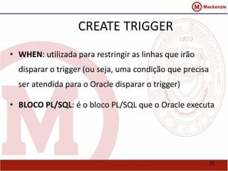 21 
CREATE TRIGGER 
• WHEN: utilizada para restringir as linhas que irão 
disparar o trigger (ou seja, uma condição que precisa 
ser atendida para o Oracle disparar o trigger) 
• BLOCO PL/SQL: é o bloco PL/SQL que o Oracle executa 
 