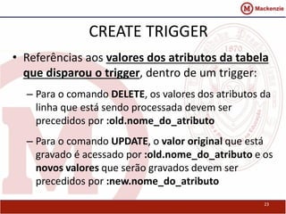 CREATE TRIGGER 
• Referências aos valores dos atributos da tabela 
que disparou o trigger, dentro de um trigger: 
– Para o comando DELETE, os valores dos atributos da 
linha que está sendo processada devem ser 
precedidos por :old.nome_do_atributo 
– Para o comando UPDATE, o valor original que está 
gravado é acessado por :old.nome_do_atributo e os 
novos valores que serão gravados devem ser 
precedidos por :new.nome_do_atributo 
23 
 