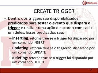 24 
CREATE TRIGGER 
• Dentro dos triggers são disponibilizados 
predicados para testar o evento que dispara o 
trigger e realizar uma ação de acordo com cada 
um deles. Esses predicados são: 
– inserting: retorna true se o trigger foi disparado por 
um comando INSERT 
– updating: retorna true se o trigger foi disparado por 
um comando UPDATE 
– deleting: retorna true se o trigger foi disparado por 
um comando DELETE 
 