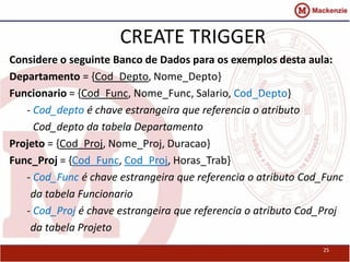 25 
CREATE TRIGGER 
Considere o seguinte Banco de Dados para os exemplos desta aula: 
Departamento = {Cod_Depto, Nome_Depto} 
Funcionario = {Cod_Func, Nome_Func, Salario, Cod_Depto} 
- Cod_depto é chave estrangeira que referencia o atributo 
Cod_depto da tabela Departamento 
Projeto = {Cod_Proj, Nome_Proj, Duracao} 
Func_Proj = {Cod_Func, Cod_Proj, Horas_Trab} 
- Cod_Func é chave estrangeira que referencia o atributo Cod_Func 
da tabela Funcionario 
- Cod_Proj é chave estrangeira que referencia o atributo Cod_Proj 
da tabela Projeto 
 