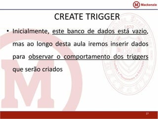 27 
CREATE TRIGGER 
• Inicialmente, este banco de dados está vazio, 
mas ao longo desta aula iremos inserir dados 
para observar o comportamento dos triggers 
que serão criados 
 