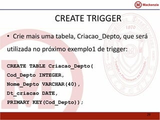 29 
CREATE TRIGGER 
• Crie mais uma tabela, Criacao_Depto, que será 
utilizada no próximo exemplo1 de trigger: 
CREATE TABLE Criacao_Depto( 
Cod_Depto INTEGER, 
Nome_Depto VARCHAR(40), 
Dt_criacao DATE, 
PRIMARY KEY(Cod_Depto)); 
 
