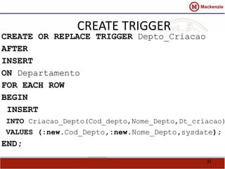 31 
CREATE TRIGGER 
CREATE OR REPLACE TRIGGER Depto_Criacao 
AFTER 
INSERT 
ON Departamento 
FOR EACH ROW 
BEGIN 
INSERT 
INTO Criacao_Depto(Cod_depto,Nome_Depto,Dt_criacao) 
VALUES (:new.Cod_Depto,:new.Nome_Depto,sysdate); 
END; 
 