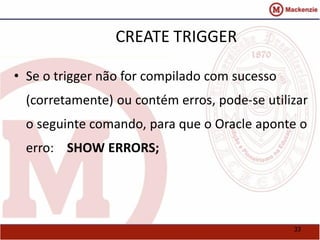 33 
CREATE TRIGGER 
• Se o trigger não for compilado com sucesso 
(corretamente) ou contém erros, pode-se utilizar 
o seguinte comando, para que o Oracle aponte o 
erro: SHOW ERRORS; 
 
