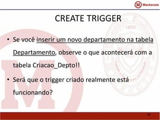 34 
CREATE TRIGGER 
• Se você inserir um novo departamento na tabela 
Departamento, observe o que acontecerá com a 
tabela Criacao_Depto!! 
• Será que o trigger criado realmente está 
funcionando? 
 
