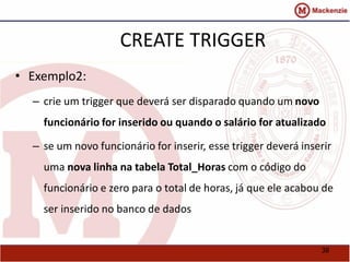 38 
CREATE TRIGGER 
• Exemplo2: 
– crie um trigger que deverá ser disparado quando um novo 
funcionário for inserido ou quando o salário for atualizado 
– se um novo funcionário for inserir, esse trigger deverá inserir 
uma nova linha na tabela Total_Horas com o código do 
funcionário e zero para o total de horas, já que ele acabou de 
ser inserido no banco de dados 
 