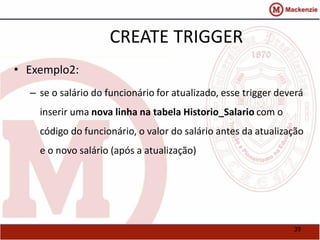 39 
CREATE TRIGGER 
• Exemplo2: 
– se o salário do funcionário for atualizado, esse trigger deverá 
inserir uma nova linha na tabela Historio_Salario com o 
código do funcionário, o valor do salário antes da atualização 
e o novo salário (após a atualização) 
 