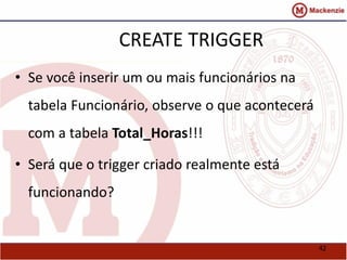 42 
CREATE TRIGGER 
• Se você inserir um ou mais funcionários na 
tabela Funcionário, observe o que acontecerá 
com a tabela Total_Horas!!! 
• Será que o trigger criado realmente está 
funcionando? 
 
