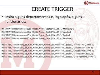 43 
CREATE TRIGGER 
• Insira alguns departamentos e, logo após, alguns 
funcionários: 
INSERT INTO Departamento (Cod_Depto, Nome_Depto) VALUES (1, 'Marketing'); 
INSERT INTO Departamento (Cod_Depto, Nome_Depto) VALUES (2, 'Vendas'); 
INSERT INTO Departamento (Cod_Depto, Nome_Depto) VALUES (3, 'Dados'); 
INSERT INTO Departamento (Cod_Depto, Nome_Depto) VALUES (4, 'Pesquisa'); 
INSERT INTO Funcionario (Cod_Func, Nome_Func, Salario, Cod_Depto) VALUES (101, 'Joao da Silva ', 2000, 2); 
INSERT INTO Funcionario (Cod_Func, Nome_Func, Salario, Cod_Depto) VALUES (102, 'Mario Souza', 1500, 1); 
INSERT INTO Funcionario (Cod_Func, Nome_Func, Salario, Cod_Depto) VALUES (103, 'Sergio Santos', 2400, 2); 
INSERT INTO Funcionario (Cod_Func, Nome_Func, Salario, Cod_Depto) VALUES (104, 'Maria Castro', 1200, 1); 
INSERT INTO Funcionario (Cod_Func, Nome_Func, Salario, Cod_Depto) VALUES (105, 'Marcio Santana', 1400, 4); 
 